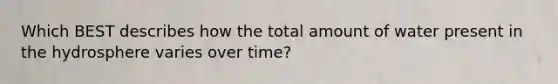 Which BEST describes how the total amount of water present in the hydrosphere varies over time?