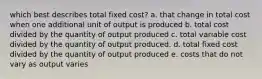 which best describes total fixed cost? a. that change in total cost when one additional unit of output is produced b. total cost divided by the quantity of output produced c. total variable cost divided by the quantity of output produced. d. total fixed cost divided by the quantity of output produced e. costs that do not vary as output varies