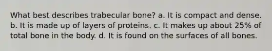 What best describes trabecular bone? a. It is compact and dense. b. It is made up of layers of proteins. c. It makes up about 25% of total bone in the body. d. It is found on the surfaces of all bones.