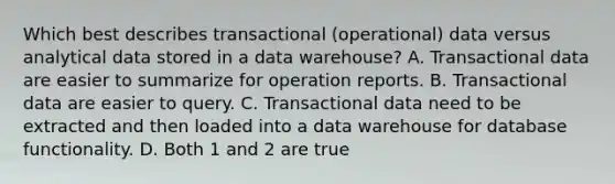 Which best describes transactional (operational) data versus analytical data stored in a data warehouse? A. Transactional data are easier to summarize for operation reports. B. Transactional data are easier to query. C. Transactional data need to be extracted and then loaded into a data warehouse for database functionality. D. Both 1 and 2 are true