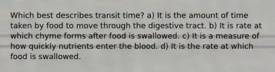 Which best describes transit time? a) It is the amount of time taken by food to move through the digestive tract. b) It is rate at which chyme forms after food is swallowed. c) It is a measure of how quickly nutrients enter the blood. d) It is the rate at which food is swallowed.