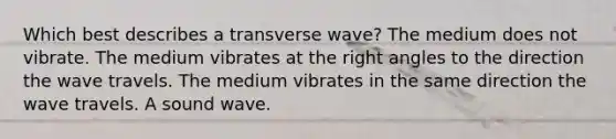 Which best describes a transverse wave? The medium does not vibrate. The medium vibrates at the right angles to the direction the wave travels. The medium vibrates in the same direction the wave travels. A sound wave.