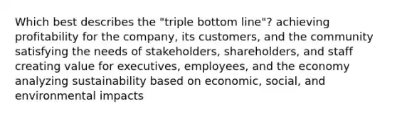 Which best describes the "triple bottom line"? achieving profitability for the company, its customers, and the community satisfying the needs of stakeholders, shareholders, and staff creating value for executives, employees, and the economy analyzing sustainability based on economic, social, and environmental impacts