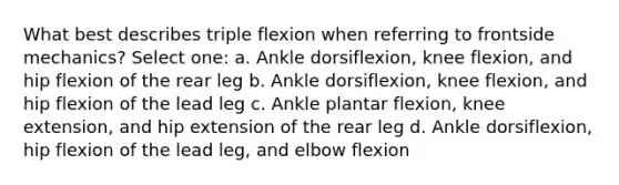 What best describes triple flexion when referring to frontside mechanics? Select one: a. Ankle dorsiflexion, knee flexion, and hip flexion of the rear leg b. Ankle dorsiflexion, knee flexion, and hip flexion of the lead leg c. Ankle plantar flexion, knee extension, and hip extension of the rear leg d. Ankle dorsiflexion, hip flexion of the lead leg, and elbow flexion