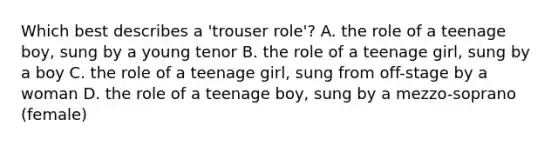 Which best describes a 'trouser role'? A. the role of a teenage boy, sung by a young tenor B. the role of a teenage girl, sung by a boy C. the role of a teenage girl, sung from off-stage by a woman D. the role of a teenage boy, sung by a mezzo-soprano (female)