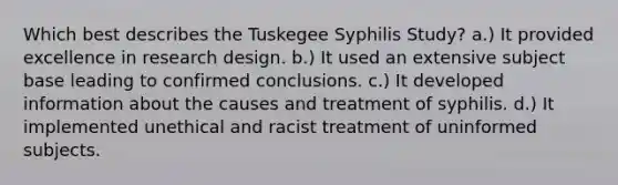 Which best describes the Tuskegee Syphilis Study? a.) It provided excellence in research design. b.) It used an extensive subject base leading to confirmed conclusions. c.) It developed information about the causes and treatment of syphilis. d.) It implemented unethical and racist treatment of uninformed subjects.