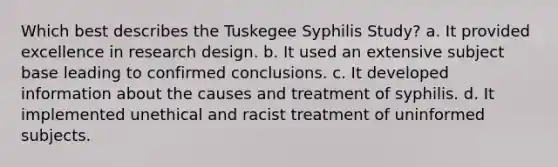 Which best describes the Tuskegee Syphilis Study? a. It provided excellence in research design. b. It used an extensive subject base leading to confirmed conclusions. c. It developed information about the causes and treatment of syphilis. d. It implemented unethical and racist treatment of uninformed subjects.