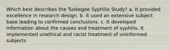 Which best describes the Tuskegee Syphilis Study? a. It provided excellence in research design. b. It used an extensive subject base leading to confirmed conclusions. c. It developed information about the causes and treatment of syphilis. It implemented unethical and racist treatment of uninformed subjects