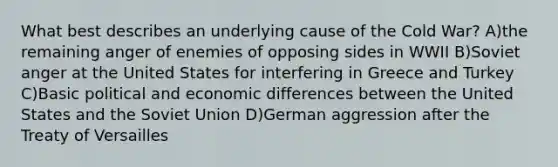 What best describes an underlying cause of the Cold War? A)the remaining anger of enemies of opposing sides in WWII B)Soviet anger at the United States for interfering in Greece and Turkey C)Basic political and economic differences between the United States and the Soviet Union D)German aggression after the Treaty of Versailles