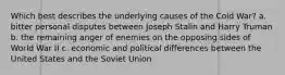 Which best describes the underlying causes of the Cold War? a. bitter personal disputes between Joseph Stalin and Harry Truman b. the remaining anger of enemies on the opposing sides of World War II c. economic and political differences between the United States and the Soviet Union