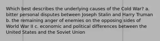 Which best describes the underlying causes of the Cold War? a. bitter personal disputes between Joseph Stalin and Harry Truman b. the remaining anger of enemies on the opposing sides of World War II c. economic and political differences between the United States and the Soviet Union