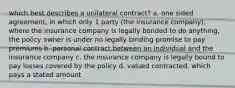 which best describes a unilateral contract? a. one sided agreement, in which only 1 party (the insurance company), where the insurance company is legally bonded to do anything, the policy owner is under no legally binding promise to pay premiums b. personal contract between an individual and the insurance company c. the insurance company is legally bound to pay losses covered by the policy d. valued contracted, which pays a stated amount