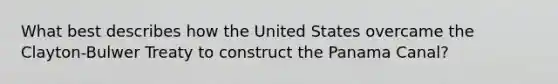 What best describes how the United States overcame the Clayton-Bulwer Treaty to construct the Panama Canal?