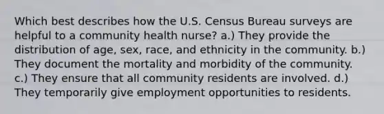 Which best describes how the U.S. Census Bureau surveys are helpful to a community health nurse? a.) They provide the distribution of age, sex, race, and ethnicity in the community. b.) They document the mortality and morbidity of the community. c.) They ensure that all community residents are involved. d.) They temporarily give employment opportunities to residents.