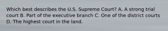 Which best describes the U.S. Supreme Court? A. A strong trial court B. Part of the executive branch C. One of the district courts D. The highest court in the land.