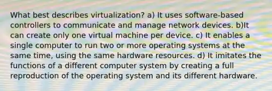 What best describes virtualization? a) It uses software-based controllers to communicate and manage network devices. b)It can create only one virtual machine per device. c) It enables a single computer to run two or more operating systems at the same time, using the same hardware resources. d) It imitates the functions of a different computer system by creating a full reproduction of the operating system and its different hardware.