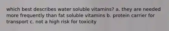 which best describes water soluble vitamins? a. they are needed more frequently than fat soluble vitamins b. protein carrier for transport c. not a high risk for toxicity