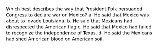 Which best describes the way that President Polk persuaded Congress to declare war on Mexico? a. He said that Mexico was about to invade Louisiana. b. He said that Mexicans had disrespected the American flag c. He said that Mexico had failed to recognize the independence of Texas. d. He said the Mexicans had shed American blood on American soil.