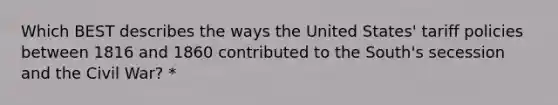 Which BEST describes the ways the United States' tariff policies between 1816 and 1860 contributed to the South's secession and the Civil War? *