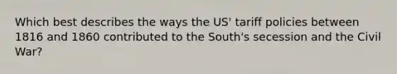 Which best describes the ways the US' tariff policies between 1816 and 1860 contributed to the South's secession and the Civil War?