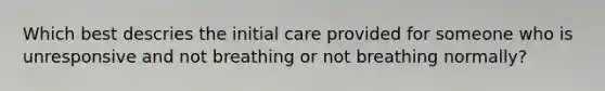 Which best descries the initial care provided for someone who is unresponsive and not breathing or not breathing normally?