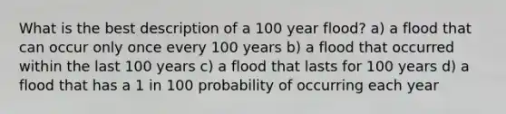 What is the best description of a 100 year flood? a) a flood that can occur only once every 100 years b) a flood that occurred within the last 100 years c) a flood that lasts for 100 years d) a flood that has a 1 in 100 probability of occurring each year