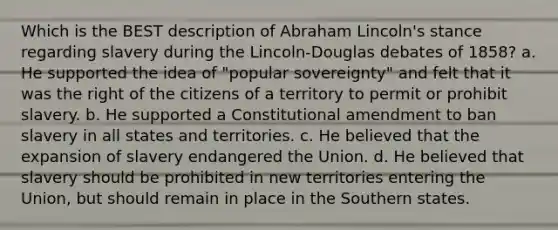 Which is the BEST description of Abraham Lincoln's stance regarding slavery during the Lincoln-Douglas debates of 1858? a. He supported the idea of "popular sovereignty" and felt that it was the right of the citizens of a territory to permit or prohibit slavery. b. He supported a Constitutional amendment to ban slavery in all states and territories. c. He believed that the expansion of slavery endangered the Union. d. He believed that slavery should be prohibited in new territories entering the Union, but should remain in place in the Southern states.