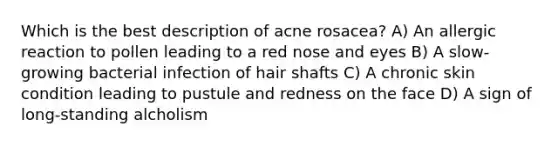 Which is the best description of acne rosacea? A) An allergic reaction to pollen leading to a red nose and eyes B) A slow-growing bacterial infection of hair shafts C) A chronic skin condition leading to pustule and redness on the face D) A sign of long-standing alcholism