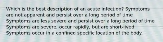 Which is the best description of an acute infection? Symptoms are not apparent and persist over a long period of time Symptoms are less severe and persist over a long period of time Symptoms are severe, occur rapidly, but are short-lived Symptoms occur in a confined specific location of the body.