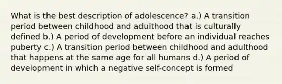 What is the best description of adolescence? a.) A transition period between childhood and adulthood that is culturally defined b.) A period of development before an individual reaches puberty c.) A transition period between childhood and adulthood that happens at the same age for all humans d.) A period of development in which a negative self-concept is formed