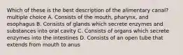 Which of these is the best description of the alimentary canal? multiple choice A. Consists of the mouth, pharynx, and esophagus B. Consists of glands which secrete enzymes and substances into oral cavity C. Consists of organs which secrete enzymes into the intestines D. Consists of an open tube that extends from mouth to anus