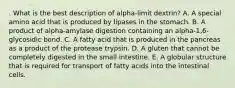 . What is the best description of alpha-limit dextrin? A. A special amino acid that is produced by lipases in the stomach. B. A product of alpha-amylase digestion containing an alpha-1,6-glycosidic bond. C. A fatty acid that is produced in the pancreas as a product of the protease trypsin. D. A gluten that cannot be completely digested in the small intestine. E. A globular structure that is required for transport of fatty acids into the intestinal cells.