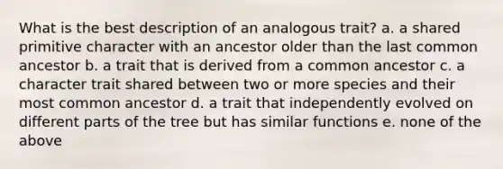 What is the best description of an analogous trait? a. a shared primitive character with an ancestor older than the last common ancestor b. a trait that is derived from a common ancestor c. a character trait shared between two or more species and their most common ancestor d. a trait that independently evolved on different parts of the tree but has similar functions e. none of the above