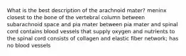 What is the best description of the arachnoid mater? meninx closest to the bone of the vertebral column between subarachnoid space and pia mater between pia mater and spinal cord contains blood vessels that supply oxygen and nutrients to the spinal cord consists of collagen and elastic fiber network; has no blood vessels