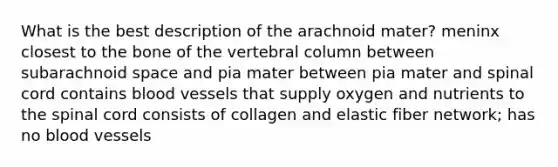 What is the best description of the arachnoid mater? meninx closest to the bone of the vertebral column between subarachnoid space and pia mater between pia mater and spinal cord contains blood vessels that supply oxygen and nutrients to the spinal cord consists of collagen and elastic fiber network; has no blood vessels