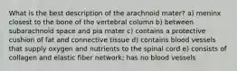 What is the best description of the arachnoid mater? a) meninx closest to the bone of the vertebral column b) between subarachnoid space and pia mater c) contains a protective cushion of fat and connective tissue d) contains blood vessels that supply oxygen and nutrients to the spinal cord e) consists of collagen and elastic fiber network; has no blood vessels