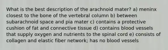 What is the best description of the arachnoid mater? a) meninx closest to the bone of the <a href='https://www.questionai.com/knowledge/ki4fsP39zf-vertebral-column' class='anchor-knowledge'>vertebral column</a> b) between subarachnoid space and pia mater c) contains a protective cushion of fat and <a href='https://www.questionai.com/knowledge/kYDr0DHyc8-connective-tissue' class='anchor-knowledge'>connective tissue</a> d) contains blood vessels that supply oxygen and nutrients to <a href='https://www.questionai.com/knowledge/kkAfzcJHuZ-the-spinal-cord' class='anchor-knowledge'>the spinal cord</a> e) consists of collagen and elastic fiber network; has no blood vessels