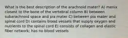 What is the best description of the arachnoid mater? A) menix closest to the bone of the vertebral column B) between subarachnoid space and pia mater C) between pia mater and spinal cord D) contains blood vessels that supply oxygen and nutrients to the spinal cord E) consists of collagen and elastic fiber network; has no blood vessels