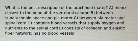 What is the best description of the arachnoid mater? A) menix closest to the bone of the vertebral column B) between subarachnoid space and pia mater C) between pia mater and spinal cord D) contains blood vessels that supply oxygen and nutrients to the spinal cord E) consists of collagen and elastic fiber network; has no blood vessels