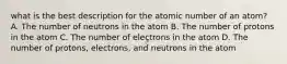 what is the best description for the atomic number of an atom? A. The number of neutrons in the atom B. The number of protons in the atom C. The number of electrons in the atom D. The number of protons, electrons, and neutrons in the atom