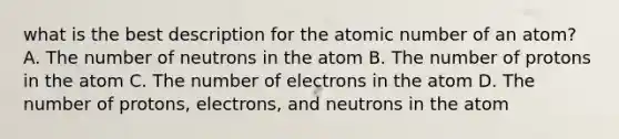 what is the best description for the atomic number of an atom? A. The number of neutrons in the atom B. The number of protons in the atom C. The number of electrons in the atom D. The number of protons, electrons, and neutrons in the atom