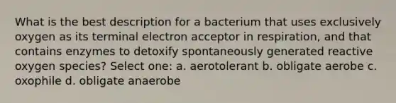 What is the best description for a bacterium that uses exclusively oxygen as its terminal electron acceptor in respiration, and that contains enzymes to detoxify spontaneously generated reactive oxygen species? Select one: a. aerotolerant b. obligate aerobe c. oxophile d. obligate anaerobe