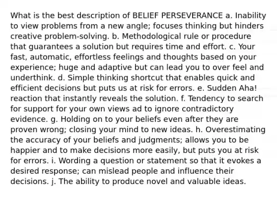 What is the best description of BELIEF PERSEVERANCE a. Inability to view problems from a new angle; focuses thinking but hinders creative problem-solving. b. Methodological rule or procedure that guarantees a solution but requires time and effort. c. Your fast, automatic, effortless feelings and thoughts based on your experience; huge and adaptive but can lead you to over feel and underthink. d. Simple thinking shortcut that enables quick and efficient decisions but puts us at risk for errors. e. Sudden Aha! reaction that instantly reveals the solution. f. Tendency to search for support for your own views ad to ignore contradictory evidence. g. Holding on to your beliefs even after they are proven wrong; closing your mind to new ideas. h. Overestimating the accuracy of your beliefs and judgments; allows you to be happier and to make decisions more easily, but puts you at risk for errors. i. Wording a question or statement so that it evokes a desired response; can mislead people and influence their decisions. j. The ability to produce novel and valuable ideas.