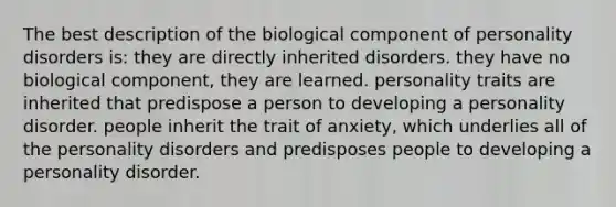 The best description of the biological component of personality disorders is: they are directly inherited disorders. they have no biological component, they are learned. personality traits are inherited that predispose a person to developing a personality disorder. people inherit the trait of anxiety, which underlies all of the personality disorders and predisposes people to developing a personality disorder.