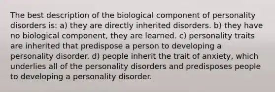 The best description of the biological component of personality disorders is: a) they are directly inherited disorders. b) they have no biological component, they are learned. c) personality traits are inherited that predispose a person to developing a personality disorder. d) people inherit the trait of anxiety, which underlies all of the personality disorders and predisposes people to developing a personality disorder.