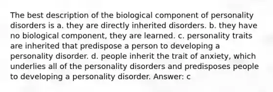 The best description of the biological component of personality disorders is a. they are directly inherited disorders. b. they have no biological component, they are learned. c. personality traits are inherited that predispose a person to developing a personality disorder. d. people inherit the trait of anxiety, which underlies all of the personality disorders and predisposes people to developing a personality disorder. Answer: c