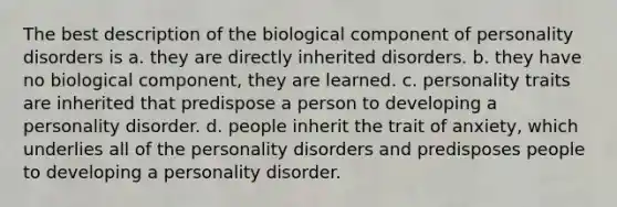 The best description of the biological component of personality disorders is a. they are directly inherited disorders. b. they have no biological component, they are learned. c. personality traits are inherited that predispose a person to developing a personality disorder. d. people inherit the trait of anxiety, which underlies all of the personality disorders and predisposes people to developing a personality disorder.