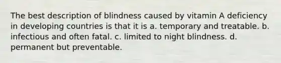 The best description of blindness caused by vitamin A deficiency in developing countries is that it is a. temporary and treatable. b. infectious and often fatal. c. limited to night blindness. d. permanent but preventable.