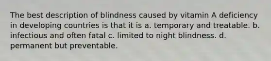 The best description of blindness caused by vitamin A deficiency in developing countries is that it is a. temporary and treatable. b. infectious and often fatal c. limited to night blindness. d. permanent but preventable.