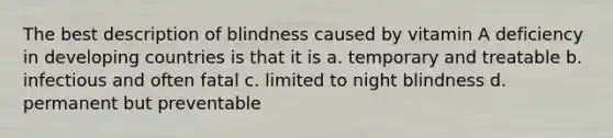 The best description of blindness caused by vitamin A deficiency in developing countries is that it is a. temporary and treatable b. infectious and often fatal c. limited to night blindness d. permanent but preventable